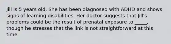 Jill is 5 years old. She has been diagnosed with ADHD and shows signs of learning disabilities. Her doctor suggests that Jill's problems could be the result of prenatal exposure to _____, though he stresses that the link is not straightforward at this time.