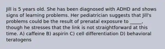 Jill is 5 years old. She has been diagnosed with ADHD and shows signs of learning problems. Her pediatrician suggests that Jill's problems could be the result of prenatal exposure to _____, though he stresses that the link is not straightforward at this time. A) caffeine B) aspirin C) cell differentiation D) behavioral teratogens