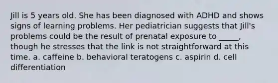 Jill is 5 years old. She has been diagnosed with ADHD and shows signs of learning problems. Her pediatrician suggests that Jill's problems could be the result of prenatal exposure to _____, though he stresses that the link is not straightforward at this time. a. caffeine b. behavioral teratogens c. aspirin d. cell differentiation