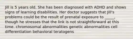 Jill is 5 years old. She has been diagnosed with ADHD and shows signs of learning disabilities. Her doctor suggests that Jill's problems could be the result of prenatal exposure to _____, though he stresses that the link is not straightforward at this time. chromosomal abnormalities genetic abnormalities cell differentiation behavioral teratogens