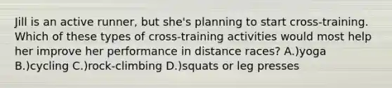 Jill is an active runner, but she's planning to start cross-training. Which of these types of cross-training activities would most help her improve her performance in distance races? A.)yoga B.)cycling C.)rock-climbing D.)squats or leg presses