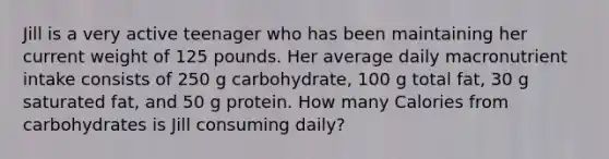 Jill is a very active teenager who has been maintaining her current weight of 125 pounds. Her average daily macronutrient intake consists of 250 g carbohydrate, 100 g total fat, 30 g saturated fat, and 50 g protein. How many Calories from carbohydrates is Jill consuming daily?