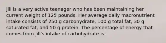 Jill is a very active teenager who has been maintaining her current weight of 125 pounds. Her average daily macronutrient intake consists of 250 g carbohydrate, 100 g total fat, 30 g saturated fat, and 50 g protein. The percentage of energy that comes from Jill's intake of carbohydrate is: