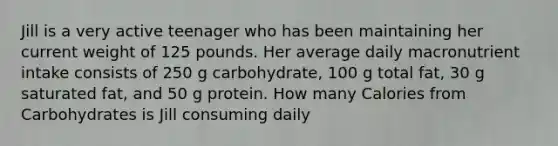 Jill is a very active teenager who has been maintaining her current weight of 125 pounds. Her average daily macronutrient intake consists of 250 g carbohydrate, 100 g total fat, 30 g saturated fat, and 50 g protein. How many Calories from Carbohydrates is Jill consuming daily