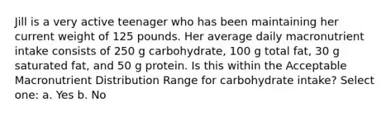 Jill is a very active teenager who has been maintaining her current weight of 125 pounds. Her average daily macronutrient intake consists of 250 g carbohydrate, 100 g total fat, 30 g saturated fat, and 50 g protein. Is this within the Acceptable Macronutrient Distribution Range for carbohydrate intake? Select one: a. Yes b. No