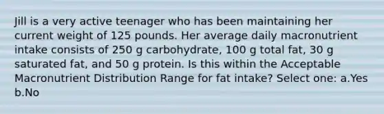 Jill is a very active teenager who has been maintaining her current weight of 125 pounds. Her average daily macronutrient intake consists of 250 g carbohydrate, 100 g total fat, 30 g saturated fat, and 50 g protein. Is this within the Acceptable Macronutrient Distribution Range for fat intake? Select one: a.Yes b.No