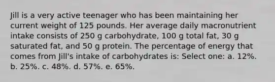 Jill is a very active teenager who has been maintaining her current weight of 125 pounds. Her average daily macronutrient intake consists of 250 g carbohydrate, 100 g total fat, 30 g saturated fat, and 50 g protein. The percentage of energy that comes from Jill's intake of carbohydrates is: Select one: a. 12%. b. 25%. c. 48%. d. 57%. e. 65%.