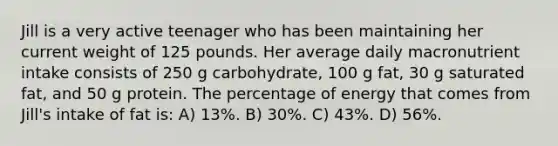 Jill is a very active teenager who has been maintaining her current weight of 125 pounds. Her average daily macronutrient intake consists of 250 g carbohydrate, 100 g fat, 30 g saturated fat, and 50 g protein. The percentage of energy that comes from Jill's intake of fat is: A) 13%. B) 30%. C) 43%. D) 56%.