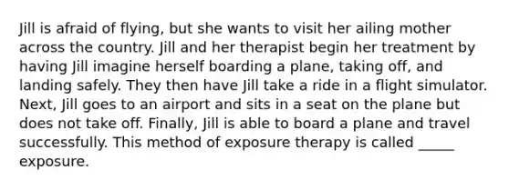 Jill is afraid of flying, but she wants to visit her ailing mother across the country. Jill and her therapist begin her treatment by having Jill imagine herself boarding a plane, taking off, and landing safely. They then have Jill take a ride in a flight simulator. Next, Jill goes to an airport and sits in a seat on the plane but does not take off. Finally, Jill is able to board a plane and travel successfully. This method of exposure therapy is called _____ exposure.