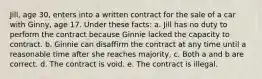 Jill, age 30, enters into a written contract for the sale of a car with Ginny, age 17. Under these facts: a. Jill has no duty to perform the contract because Ginnie lacked the capacity to contract. b. Ginnie can disaffirm the contract at any time until a reasonable time after she reaches majority, c. Both a and b are correct. d. The contract is void. e. The contract is illegal.