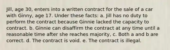 Jill, age 30, enters into a written contract for the sale of a car with Ginny, age 17. Under these facts: a. Jill has no duty to perform the contract because Ginnie lacked the capacity to contract. b. Ginnie can disaffirm the contract at any time until a reasonable time after she reaches majority, c. Both a and b are correct. d. The contract is void. e. The contract is illegal.