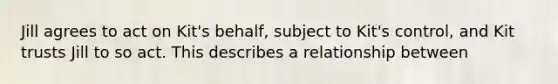 Jill agrees to act on Kit's behalf, subject to Kit's control, and Kit trusts Jill to so act. This describes a relationship between​