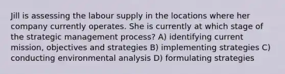 Jill is assessing the labour supply in the locations where her company currently operates. She is currently at which stage of the strategic management process? A) identifying current mission, objectives and strategies B) implementing strategies C) conducting environmental analysis D) formulating strategies