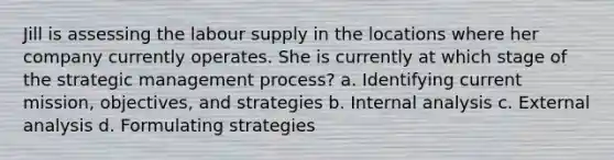 Jill is assessing the labour supply in the locations where her company currently operates. She is currently at which stage of the strategic management process? a. Identifying current mission, objectives, and strategies b. Internal analysis c. External analysis d. Formulating strategies