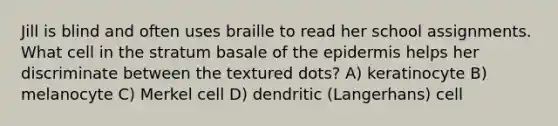 Jill is blind and often uses braille to read her school assignments. What cell in the stratum basale of the epidermis helps her discriminate between the textured dots? A) keratinocyte B) melanocyte C) Merkel cell D) dendritic (Langerhans) cell