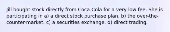 Jill bought stock directly from Coca-Cola for a very low fee. She is participating in a) a direct stock purchase plan. b) the over-the-counter-market. c) a securities exchange. d) direct trading.