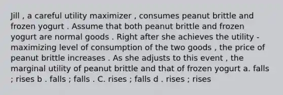 Jill , a careful utility maximizer , consumes peanut brittle and frozen yogurt . Assume that both peanut brittle and frozen yogurt are normal goods . Right after she achieves the utility - maximizing level of consumption of the two goods , the price of peanut brittle increases . As she adjusts to this event , the marginal utility of peanut brittle and that of frozen yogurt a. falls ; rises b . falls ; falls . C. rises ; falls d . rises ; rises