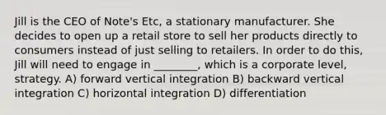 Jill is the CEO of Note's Etc, a stationary manufacturer. She decides to open up a retail store to sell her products directly to consumers instead of just selling to retailers. In order to do this, Jill will need to engage in ________, which is a corporate level, strategy. A) forward vertical integration B) backward vertical integration C) horizontal integration D) differentiation