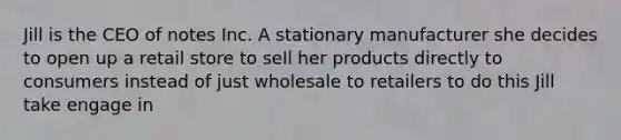 Jill is the CEO of notes Inc. A stationary manufacturer she decides to open up a retail store to sell her products directly to consumers instead of just wholesale to retailers to do this Jill take engage in