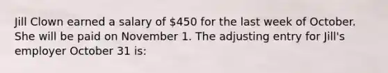 Jill Clown earned a salary of 450 for the last week of October. She will be paid on November 1. The adjusting entry for Jill's employer October 31 is: