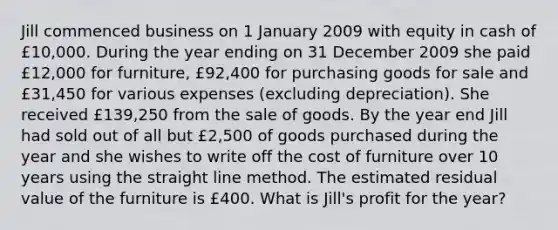 Jill commenced business on 1 January 2009 with equity in cash of £10,000. During the year ending on 31 December 2009 she paid £12,000 for furniture, £92,400 for purchasing goods for sale and £31,450 for various expenses (excluding depreciation). She received £139,250 from the sale of goods. By the year end Jill had sold out of all but £2,500 of goods purchased during the year and she wishes to write off the cost of furniture over 10 years using the straight line method. The estimated residual value of the furniture is £400. What is Jill's profit for the year?