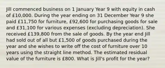 Jill commenced business on 1 January Year 9 with equity in cash of £10,000. During the year ending on 31 December Year 9 she paid £11,750 for​ furniture, £92,600 for purchasing goods for sale and £31,100 for various expenses​ (excluding depreciation). She received £139,800 from the sale of goods. By the year end Jill had sold out of all but £1,500 of goods purchased during the year and she wishes to write off the cost of furniture over 10 years using the straight line method. The estimated residual value of the furniture is £800. What is​ Jill's profit for the​ year?