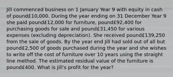 Jill commenced business on 1 January Year 9 with equity in cash of pound£​10,000. During the year ending on 31 December Year 9 she paid pound£​12,000 for​ furniture, pound£​92,400 for purchasing goods for sale and pound£​31,450 for various expenses​ (excluding depreciation). She received pound£​139,250 from the sale of goods. By the year end Jill had sold out of all but pound£​2,500 of goods purchased during the year and she wishes to write off the cost of furniture over 10 years using the straight line method. The estimated residual value of the furniture is pound£400. What is​ Jill's profit for the​ year?