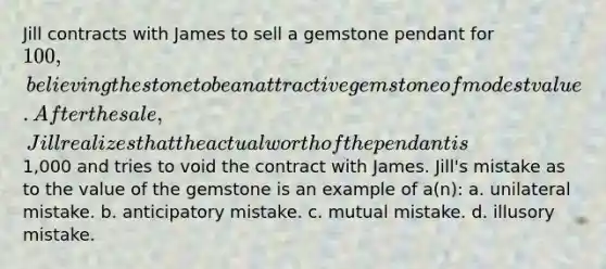 Jill contracts with James to sell a gemstone pendant for 100, believing the stone to be an attractive gemstone of modest value. After the sale, Jill realizes that the actual worth of the pendant is1,000 and tries to void the contract with James. Jill's mistake as to the value of the gemstone is an example of a(n): a. unilateral mistake. b. anticipatory mistake. c. mutual mistake. d. illusory mistake.