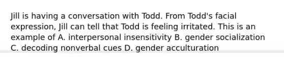 Jill is having a conversation with Todd. From Todd's facial expression, Jill can tell that Todd is feeling irritated. This is an example of A. interpersonal insensitivity B. gender socialization C. decoding nonverbal cues D. gender acculturation