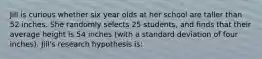 Jill is curious whether six year olds at her school are taller than 52 inches. She randomly selects 25 students, and finds that their average height is 54 inches (with a standard deviation of four inches). Jill's research hypothesis is: