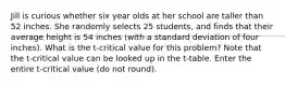 Jill is curious whether six year olds at her school are taller than 52 inches. She randomly selects 25 students, and finds that their average height is 54 inches (with a standard deviation of four inches). What is the t-critical value for this problem? Note that the t-critical value can be looked up in the t-table. Enter the entire t-critical value (do not round).