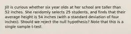 Jill is curious whether six year olds at her school are taller than 52 inches. She randomly selects 25 students, and finds that their average height is 54 inches (with a standard deviation of four inches). Should we reject the null hypothesis? Note that this is a single sample t-test.