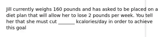 Jill currently weighs 160 pounds and has asked to be placed on a diet plan that will allow her to lose 2 pounds per week. You tell her that she must cut _______ kcalories/day in order to achieve this goal