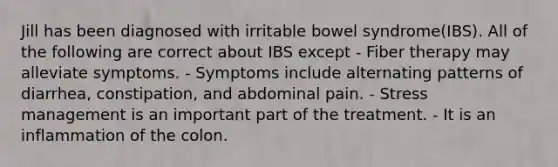 Jill has been diagnosed with irritable bowel syndrome(IBS). All of the following are correct about IBS except - Fiber therapy may alleviate symptoms. - Symptoms include alternating patterns of diarrhea, constipation, and abdominal pain. - Stress management is an important part of the treatment. - It is an inflammation of the colon.