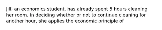 Jill, an economics student, has already spent 5 hours cleaning her room. In deciding whether or not to continue cleaning for another hour, she applies the economic principle of