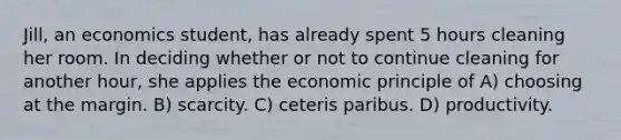 Jill, an economics student, has already spent 5 hours cleaning her room. In deciding whether or not to continue cleaning for another hour, she applies the economic principle of A) choosing at the margin. B) scarcity. C) ceteris paribus. D) productivity.