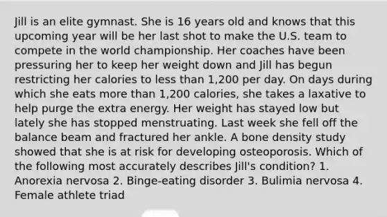 Jill is an elite gymnast. She is 16 years old and knows that this upcoming year will be her last shot to make the U.S. team to compete in the world championship. Her coaches have been pressuring her to keep her weight down and Jill has begun restricting her calories to less than 1,200 per day. On days during which she eats more than 1,200 calories, she takes a laxative to help purge the extra energy. Her weight has stayed low but lately she has stopped menstruating. Last week she fell off the balance beam and fractured her ankle. A bone density study showed that she is at risk for developing osteoporosis. Which of the following most accurately describes Jill's condition? 1. Anorexia nervosa 2. Binge-eating disorder 3. Bulimia nervosa 4. Female athlete triad