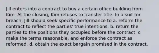 Jill enters into a contract to buy a certain office building from Kim. At the closing, Kim refuses to transfer title. In a suit for breach, Jill should seek specific performance to a. reform the contract to reflect the parties' true intentions. b. return the parties to the positions they occupied before the contract. c. make the terms reasonable, and enforce the contract as reformed. d. obtain the exact bargain promised in the contract.