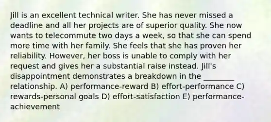 Jill is an excellent technical writer. She has never missed a deadline and all her projects are of superior quality. She now wants to telecommute two days a week, so that she can spend more time with her family. She feels that she has proven her reliability. However, her boss is unable to comply with her request and gives her a substantial raise instead. Jill's disappointment demonstrates a breakdown in the ________ relationship. A) performance-reward B) effort-performance C) rewards-personal goals D) effort-satisfaction E) performance-achievement