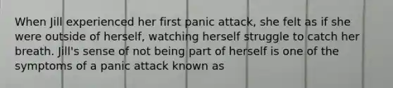 When Jill experienced her first panic attack, she felt as if she were outside of herself, watching herself struggle to catch her breath. Jill's sense of not being part of herself is one of the symptoms of a panic attack known as