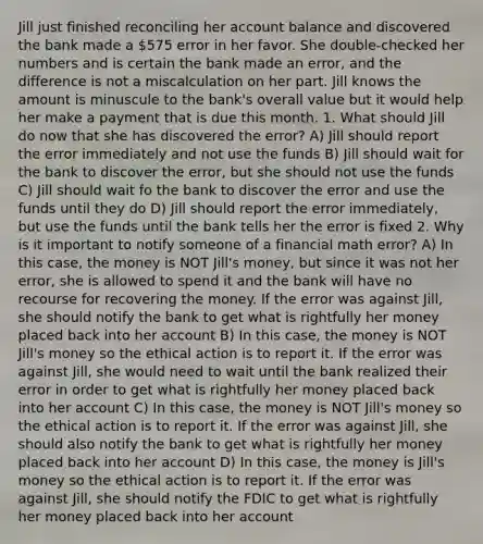 Jill just finished reconciling her account balance and discovered the bank made a 575 error in her favor. She​ double-checked her numbers and is certain the bank made an​ error, and the difference is not a miscalculation on her part. Jill knows the amount is minuscule to the​ bank's overall value but it would help her make a payment that is due this month. 1. What should Jill do now that she has discovered the error? A) Jill should report the error immediately and not use the funds B) Jill should wait for the bank to discover the error, but she should not use the funds C) Jill should wait fo the bank to discover the error and use the funds until they do D) Jill should report the error immediately, but use the funds until the bank tells her the error is fixed 2. Why is it important to notify someone of a financial math error? A) In this​ case, the money is NOT​ Jill's money, but since it was not her​ error, she is allowed to spend it and the bank will have no recourse for recovering the money. If the error was against​ Jill, she should notify the bank to get what is rightfully her money placed back into her account B) In this​ case, the money is NOT​ Jill's money so the ethical action is to report it. If the error was against​ Jill, she would need to wait until the bank realized their error in order to get what is rightfully her money placed back into her account C) In this​ case, the money is NOT​ Jill's money so the ethical action is to report it. If the error was against​ Jill, she should also notify the bank to get what is rightfully her money placed back into her account D) In this​ case, the money is​ Jill's money so the ethical action is to report it. If the error was against​ Jill, she should notify the FDIC to get what is rightfully her money placed back into her account