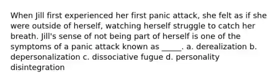 When Jill first experienced her first panic attack, she felt as if she were outside of herself, watching herself struggle to catch her breath. Jill's sense of not being part of herself is one of the symptoms of a panic attack known as _____. a. derealization b. depersonalization c. dissociative fugue d. personality disintegration