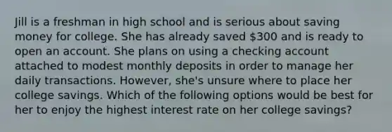 Jill is a freshman in high school and is serious about saving money for college. She has already saved 300 and is ready to open an account. She plans on using a checking account attached to modest monthly deposits in order to manage her daily transactions. However, she's unsure where to place her college savings. Which of the following options would be best for her to enjoy the highest interest rate on her college savings?