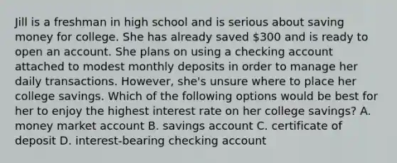 Jill is a freshman in high school and is serious about saving money for college. She has already saved 300 and is ready to open an account. She plans on using a checking account attached to modest monthly deposits in order to manage her daily transactions. However, she's unsure where to place her college savings. Which of the following options would be best for her to enjoy the highest interest rate on her college savings? A. money market account B. savings account C. certificate of deposit D. interest-bearing checking account