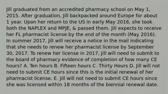 Jill graduated from an accredited pharmacy school on May 1, 2015. After graduation, Jill backpacked around Europe for about 1 year. Upon her return to the US in early May 2016, she took both the NAPLEX and MPJE, & passed them. Jill expects to receive her FL pharmacist license by the end of the month (May 2016). In summer 2017, Jill will receive a notice in the mail indicating that she needs to renew her pharmacist license by September 30, 2017. To renew her license in 2017, Jill will need to submit to the board of pharmacy evidence of completion of how many CE hours? A. Ten hours B. Fifteen hours C. Thirty Hours D. Jill will not need to submit CE hours since this is the initial renewal of her pharmacist license. E. Jill will not need to submit CE hours since she was licensed within 18 months of the biennial renewal date.