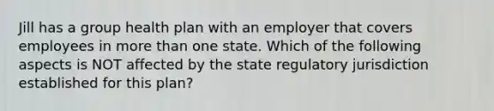 Jill has a group health plan with an employer that covers employees in more than one state. Which of the following aspects is NOT affected by the state regulatory jurisdiction established for this plan?