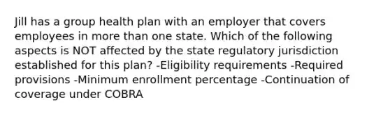 Jill has a group health plan with an employer that covers employees in <a href='https://www.questionai.com/knowledge/keWHlEPx42-more-than' class='anchor-knowledge'>more than</a> one state. Which of the following aspects is NOT affected by the state regulatory jurisdiction established for this plan? -Eligibility requirements -Required provisions -Minimum enrollment percentage -Continuation of coverage under COBRA