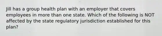 Jill has a group health plan with an employer that covers employees in more than one state. Which of the following is NOT affected by the state regulatory jurisdiction established for this plan?