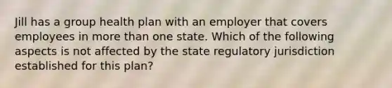 Jill has a group health plan with an employer that covers employees in more than one state. Which of the following aspects is not affected by the state regulatory jurisdiction established for this plan?