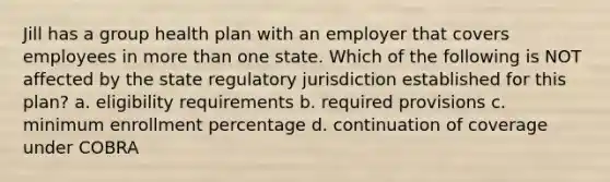 Jill has a group health plan with an employer that covers employees in <a href='https://www.questionai.com/knowledge/keWHlEPx42-more-than' class='anchor-knowledge'>more than</a> one state. Which of the following is NOT affected by the state regulatory jurisdiction established for this plan? a. eligibility requirements b. required provisions c. minimum enrollment percentage d. continuation of coverage under COBRA